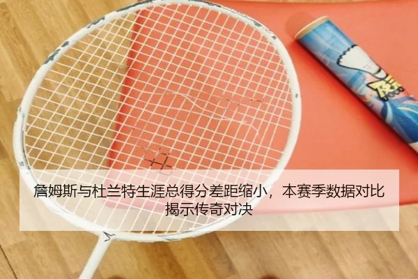 詹姆斯与杜兰特生涯总得分差距缩小，本赛季数据对比揭示传奇对决