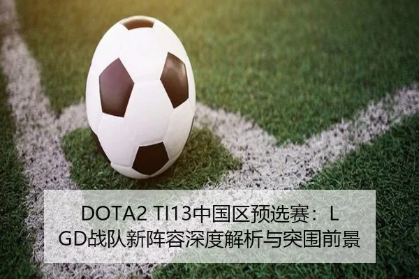 DOTA2 TI13中国区预选赛：LGD战队新阵容深度解析与突围前景