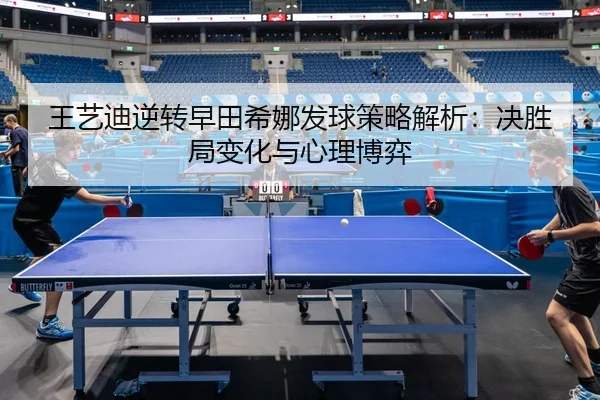 王艺迪逆转早田希娜发球策略解析：决胜局变化与心理博弈